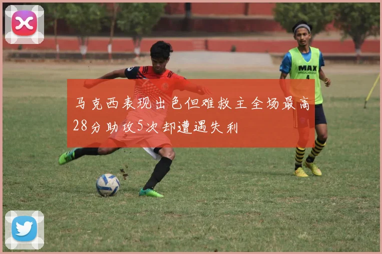 马克西表现出色但难救主全场最高28分助攻5次却遭遇失利