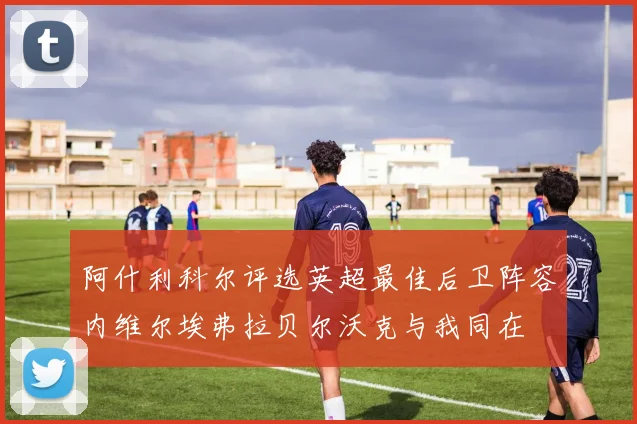 阿什利科尔评选英超最佳后卫阵容内维尔埃弗拉贝尔沃克与我同在