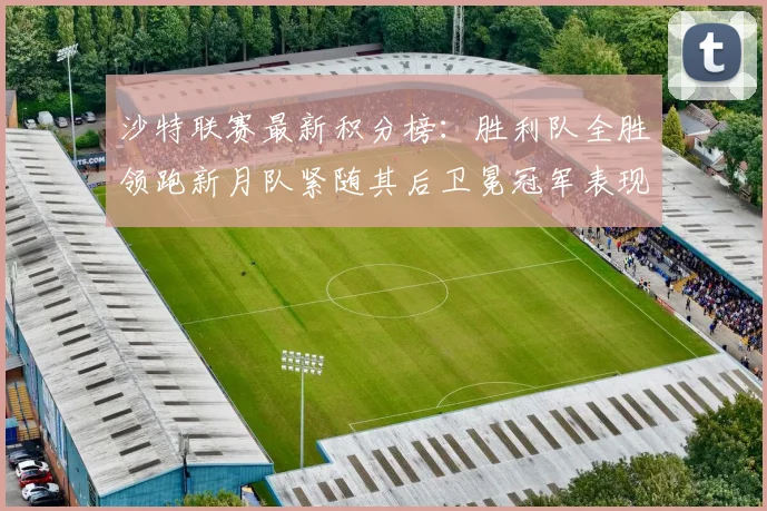 沙特联赛最新积分榜：胜利队全胜领跑新月队紧随其后卫冕冠军表现不佳仅居第七