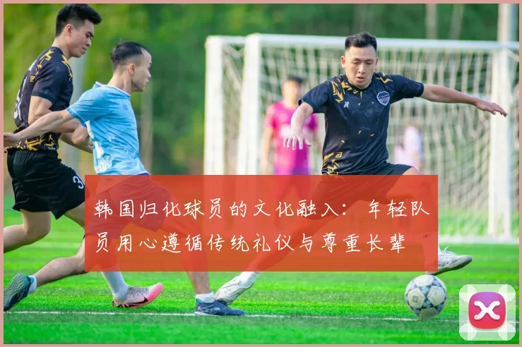 韩国归化球员的文化融入：年轻队员用心遵循传统礼仪与尊重长辈