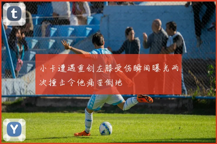 小卡遭遇重创左膝受伤瞬间曝光两次撞击令他痛苦倒地