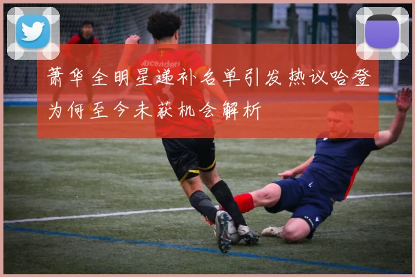 萧华全明星递补名单引发热议哈登为何至今未获机会解析