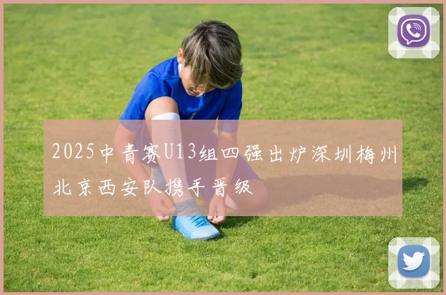 2025中青赛U13组四强出炉深圳梅州北京西安队携手晋级