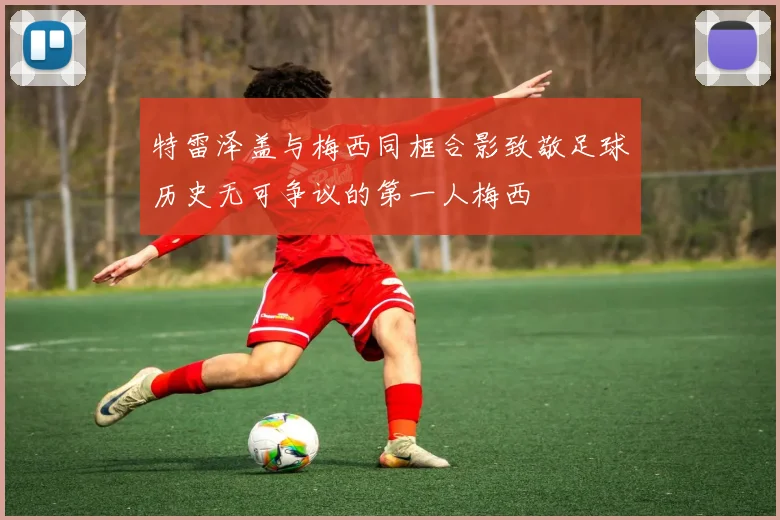 特雷泽盖与梅西同框合影致敬足球历史无可争议的第一人梅西
