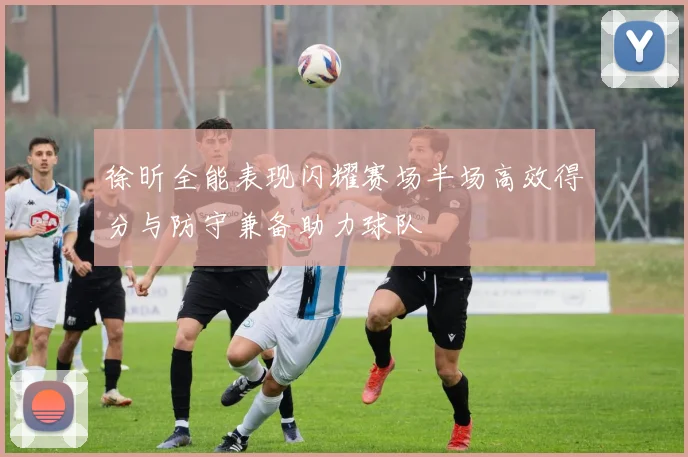 徐昕全能表现闪耀赛场半场高效得分与防守兼备助力球队
