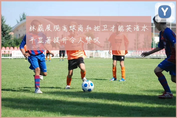 林葳展现高球商和控卫才能英语水平显著提升令人赞叹