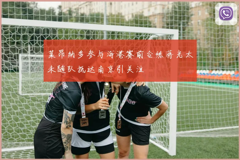 莱昂纳多参与海港赛前合练蒋光太未随队抵达南京引关注