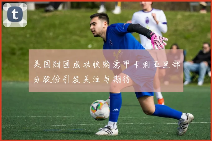 美国财团成功收购意甲卡利亚里部分股份引发关注与期待