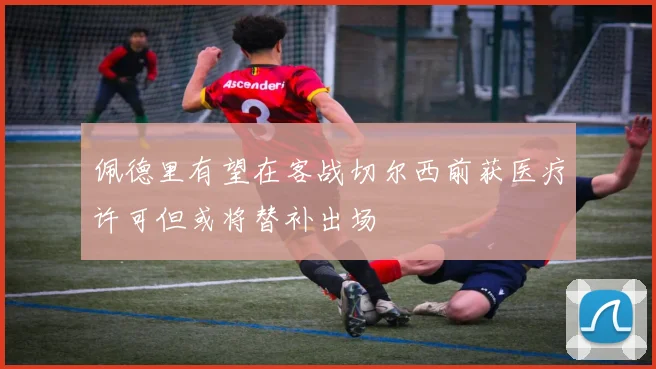 佩德里有望在客战切尔西前获医疗许可但或将替补出场