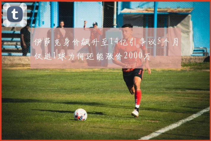 伊萨克身价飙升至14亿引争议5个月仅进1球为何还能涨价2000万