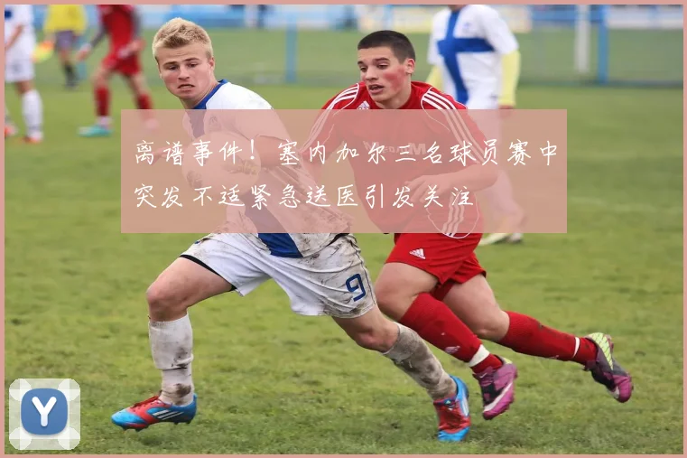 离谱事件！塞内加尔三名球员赛中突发不适紧急送医引发关注