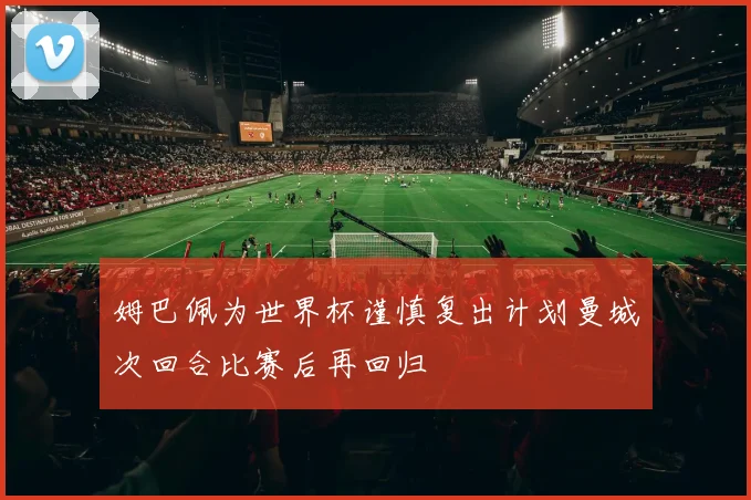 姆巴佩为世界杯谨慎复出计划曼城次回合比赛后再回归