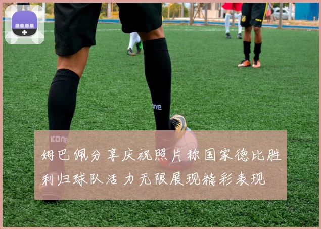 姆巴佩分享庆祝照片称国家德比胜利归球队活力无限展现精彩表现