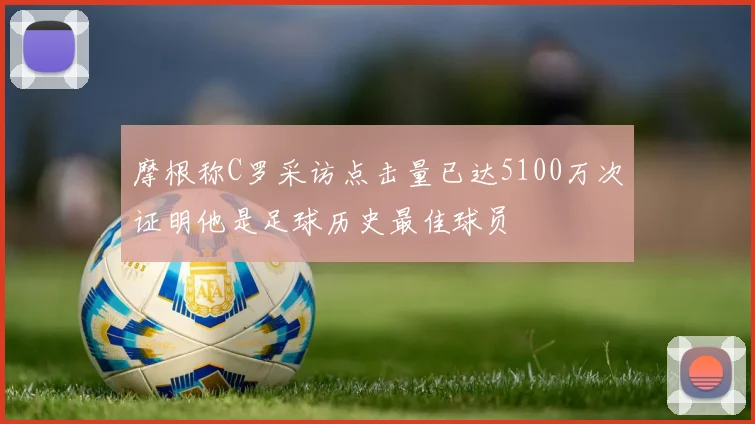 摩根称C罗采访点击量已达5100万次证明他是足球历史最佳球员