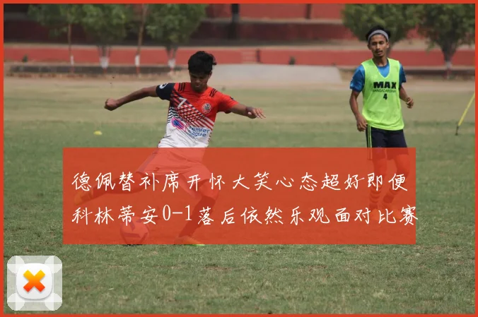 德佩替补席开怀大笑心态超好即便科林蒂安0-1落后依然乐观面对比赛