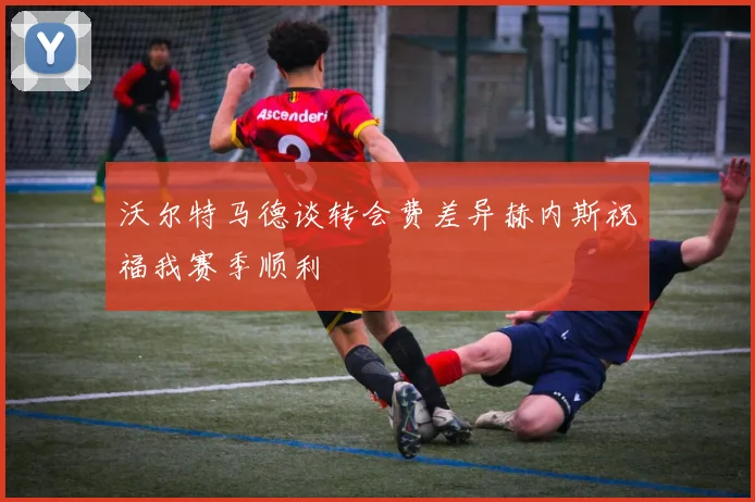沃尔特马德谈转会费差异赫内斯祝福我赛季顺利
