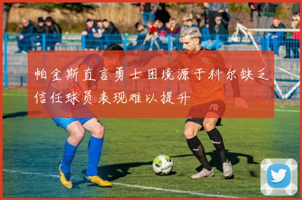 帕金斯直言勇士困境源于科尔缺乏信任球员表现难以提升