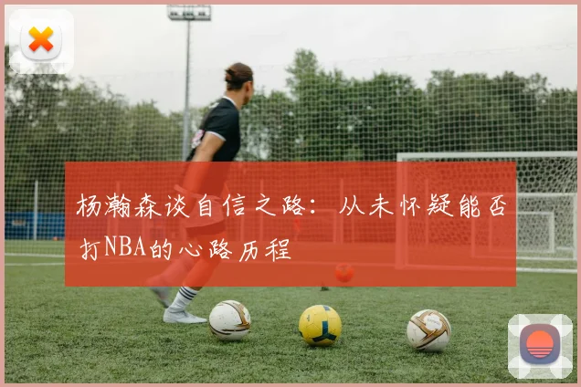 杨瀚森谈自信之路：从未怀疑能否打NBA的心路历程
