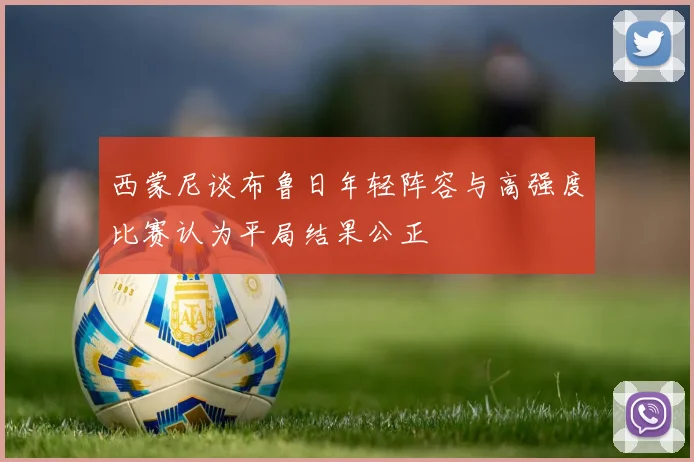西蒙尼谈布鲁日年轻阵容与高强度比赛认为平局结果公正