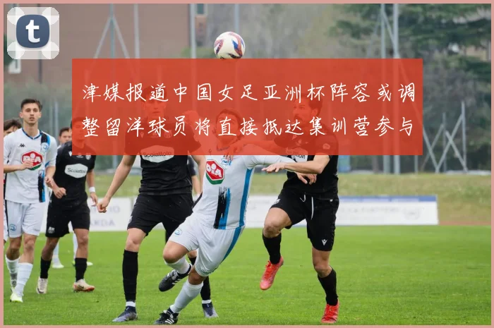 津媒报道中国女足亚洲杯阵容或调整留洋球员将直接抵达集训营参与备战