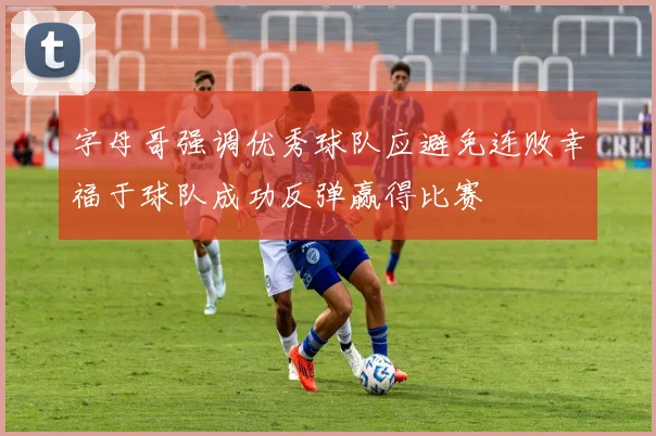 字母哥强调优秀球队应避免连败幸福于球队成功反弹赢得比赛
